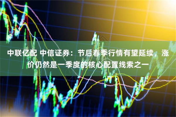 中联亿配 中信证券:节后春季行情有望延续,涨价仍然是一季度的核心配置线索之一