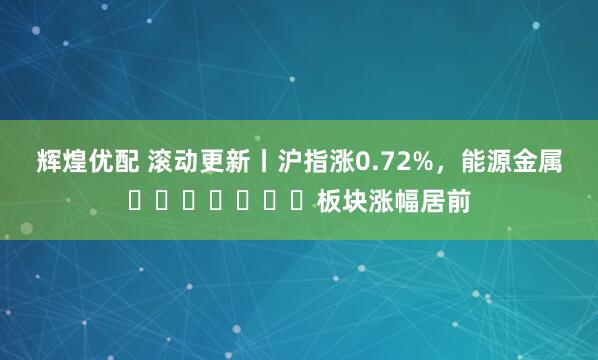 辉煌优配 滚动更新丨沪指涨0.72%，能源金属​​​​​​​板块涨幅居前