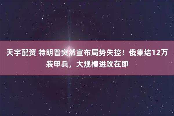 天宇配资 特朗普突然宣布局势失控!俄集结12万装甲兵,大规模进攻在即