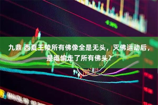 九鼎 西夏王陵所有佛像全是无头，灭佛运动后，是谁偷走了所有佛头？