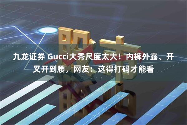 九龙证券 Gucci大秀尺度太大！内裤外露、开叉开到腰，网友：这得打码才能看