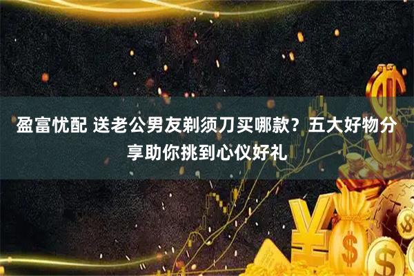 盈富忧配 送老公男友剃须刀买哪款？五大好物分享助你挑到心仪好礼