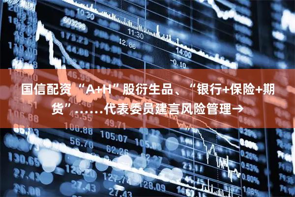 国信配资 “A+H”股衍生品、“银行+保险+期货”……代表委员建言风险管理→