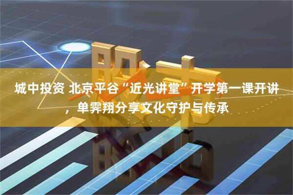城中投资 北京平谷“近光讲堂”开学第一课开讲，单霁翔分享文化守护与传承