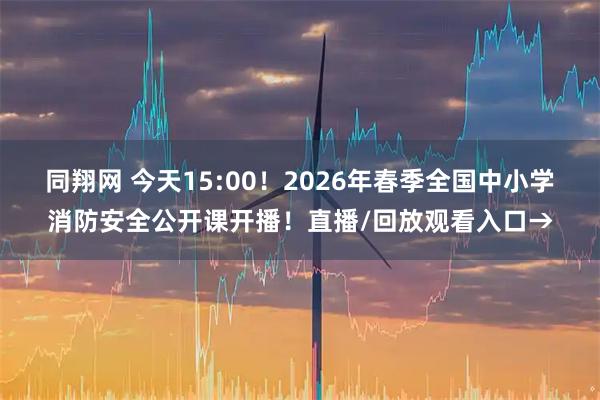 同翔网 今天15:00！2026年春季全国中小学消防安全公开课开播！直播/回放观看入口→