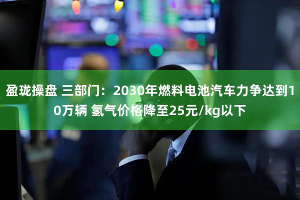 盈珑操盘 三部门：2030年燃料电池汽车力争达到10万辆 氢气价格降至25元/kg以下