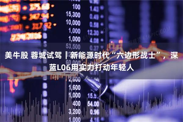美牛股 蓉城试驾｜新能源时代“六边形战士”，深蓝L06用实力打动年轻人