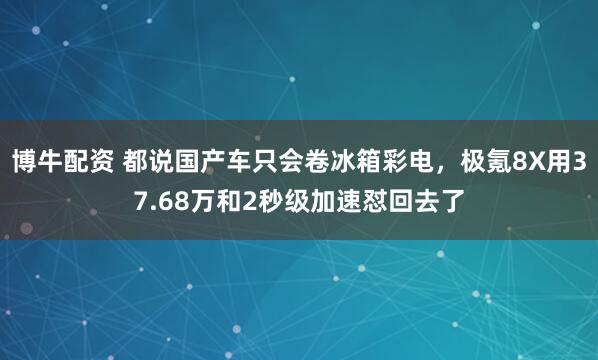 博牛配资 都说国产车只会卷冰箱彩电，极氪8X用37.68万和2秒级加速怼回去了