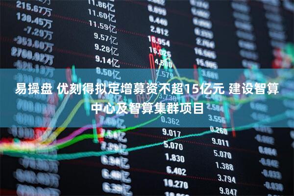 易操盘 优刻得拟定增募资不超15亿元 建设智算中心及智算集群项目