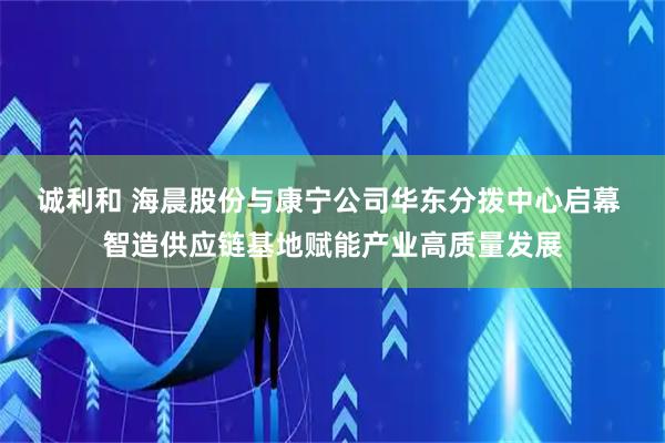 诚利和 海晨股份与康宁公司华东分拨中心启幕 智造供应链基地赋能产业高质量发展