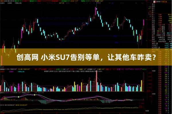 创高网 小米SU7告别等单，让其他车咋卖？