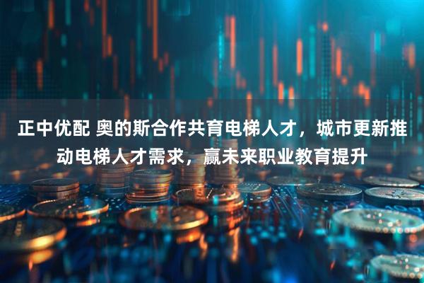 正中优配 奥的斯合作共育电梯人才，城市更新推动电梯人才需求，赢未来职业教育提升