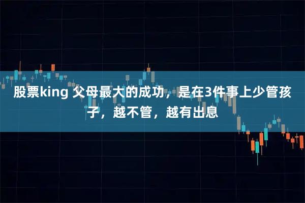 股票king 父母最大的成功,是在3件事上少管孩子,越不管,越有出息