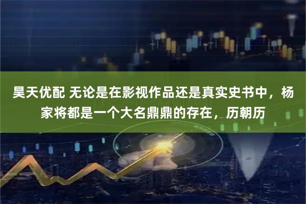 昊天优配 无论是在影视作品还是真实史书中，杨家将都是一个大名鼎鼎的存在，历朝历