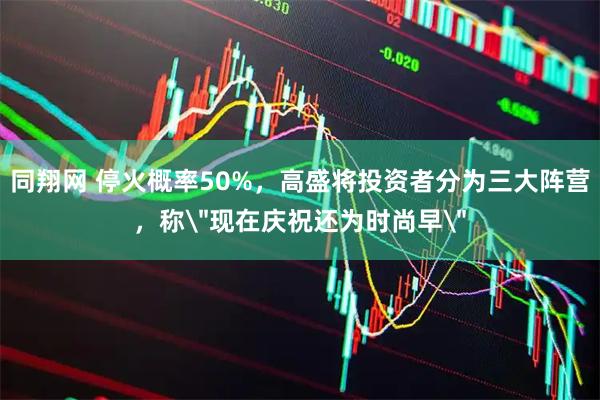 同翔网 停火概率50%，高盛将投资者分为三大阵营，称