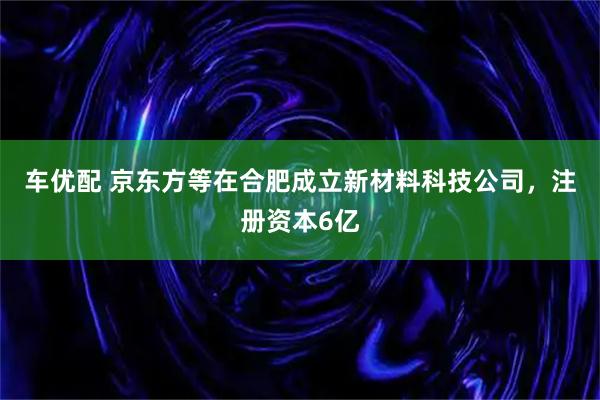 车优配 京东方等在合肥成立新材料科技公司，注册资本6亿