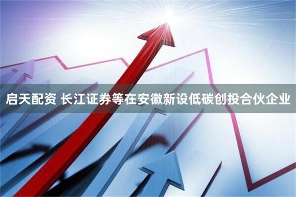 启天配资 长江证券等在安徽新设低碳创投合伙企业