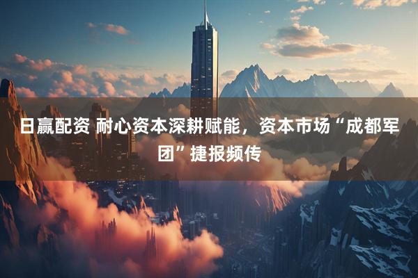 日赢配资 耐心资本深耕赋能，资本市场“成都军团”捷报频传
