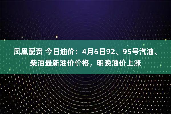 凤凰配资 今日油价：4月6日92、95号汽油、柴油最新油价价格，明晚油价上涨