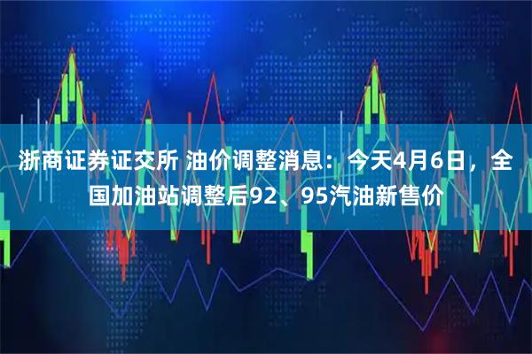 浙商证券证交所 油价调整消息：今天4月6日，全国加油站调整后92、95汽油新售价