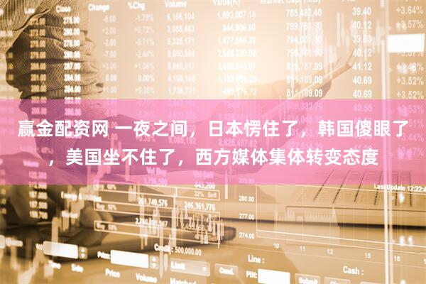 赢金配资网 一夜之间,日本愣住了,韩国傻眼了,美国坐不住了,西方媒体集体转变态度
