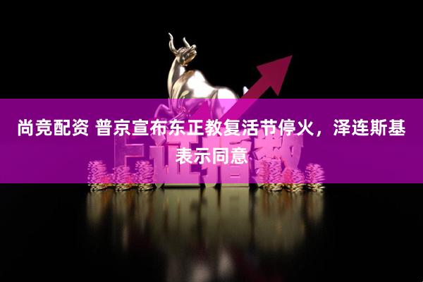 尚竞配资 普京宣布东正教复活节停火，泽连斯基表示同意