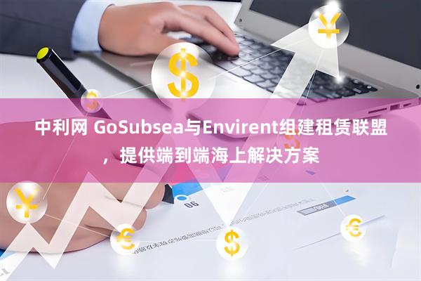 中利网 GoSubsea与Envirent组建租赁联盟，提供端到端海上解决方案