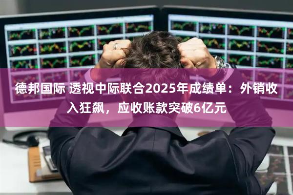 德邦国际 透视中际联合2025年成绩单：外销收入狂飙，应收账款突破6亿元