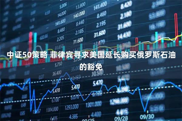 中证50策略 菲律宾寻求美国延长购买俄罗斯石油的豁免