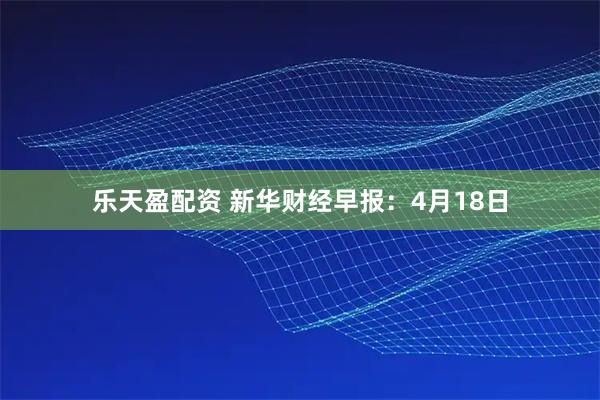 乐天盈配资 新华财经早报：4月18日