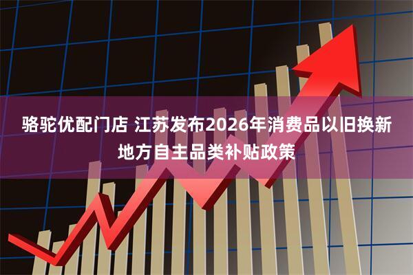骆驼优配门店 江苏发布2026年消费品以旧换新地方自主品类补贴政策