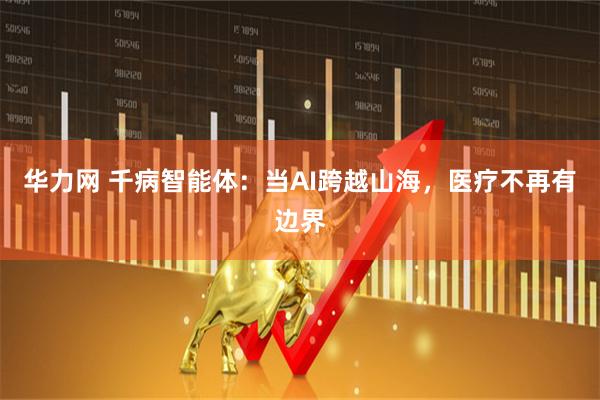 华力网 千病智能体：当AI跨越山海，医疗不再有边界