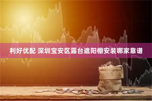 利好优配 深圳宝安区露台遮阳棚安装哪家靠谱