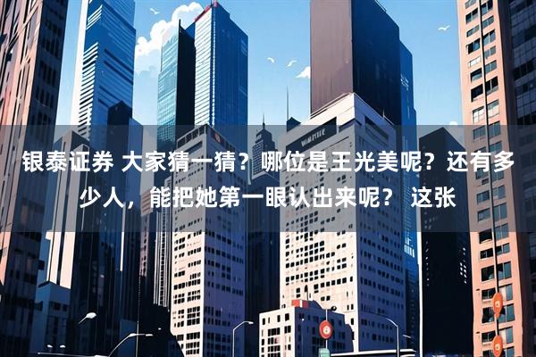 银泰证券 大家猜一猜？哪位是王光美呢？还有多少人，能把她第一眼认出来呢？ 这张