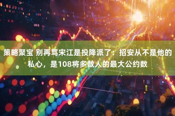 策略聚宝 别再骂宋江是投降派了:招安从不是他的私心,是108将多数人的最大公约数