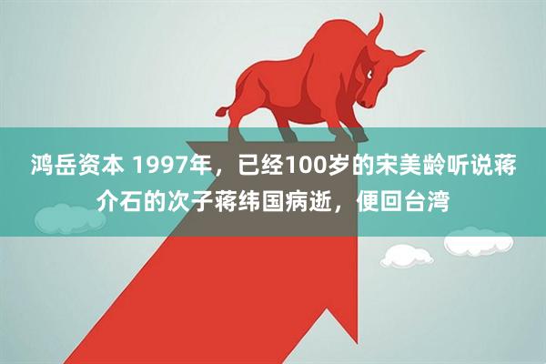 鸿岳资本 1997年,已经100岁的宋美龄听说蒋介石的次子蒋纬国病逝,便回台湾