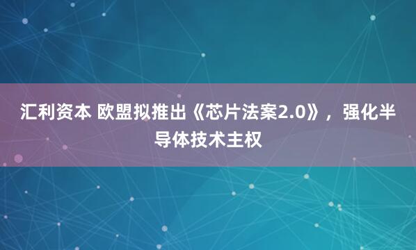 汇利资本 欧盟拟推出《芯片法案2.0》，强化半导体技术主权
