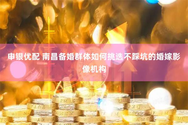申银优配 南昌备婚群体如何挑选不踩坑的婚嫁影像机构