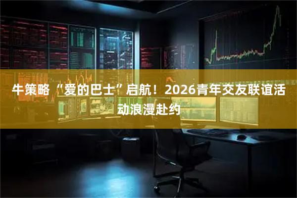 牛策略 “爱的巴士”启航！2026青年交友联谊活动浪漫赴约