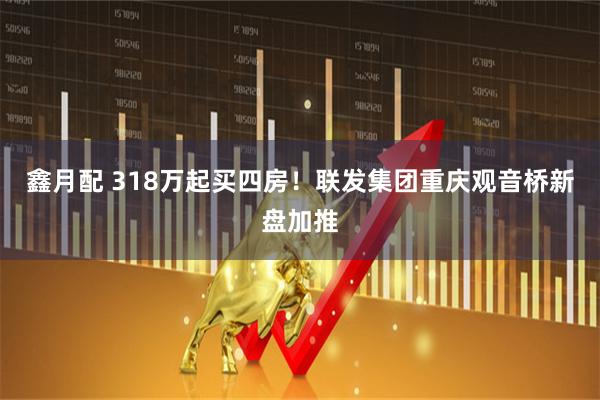 鑫月配 318万起买四房!联发集团重庆观音桥新盘加推
