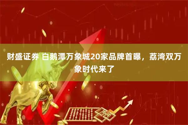财盛证券 白鹅潭万象城20家品牌首曝,荔湾双万象时代来了