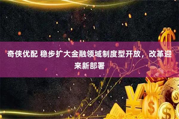 奇侠优配 稳步扩大金融领域制度型开放，改革迎来新部署