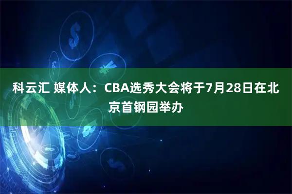 科云汇 媒体人:CBA选秀大会将于7月28日在北京首钢园举办