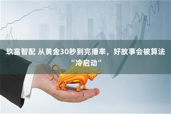 玖富智配 从黄金30秒到完播率，好故事会被算法“冷启动”