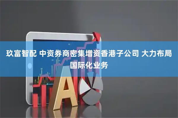 玖富智配 中资券商密集增资香港子公司 大力布局国际化业务