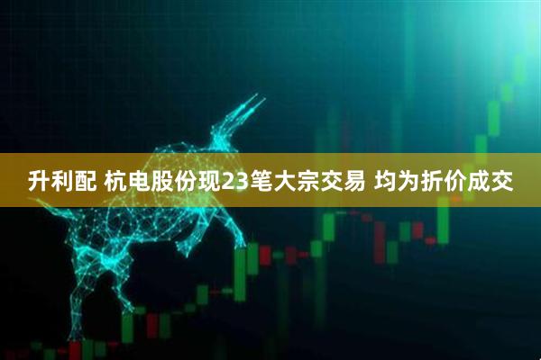 升利配 杭电股份现23笔大宗交易 均为折价成交