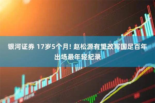 银河证券 17岁5个月! 赵松源有望改写国足百年出场最年轻纪录