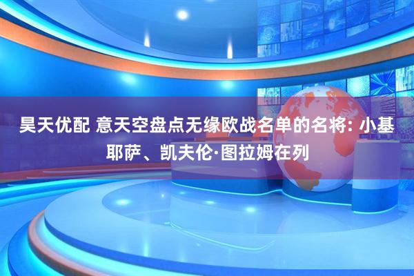 昊天优配 意天空盘点无缘欧战名单的名将: 小基耶萨、凯夫伦·图拉姆在列