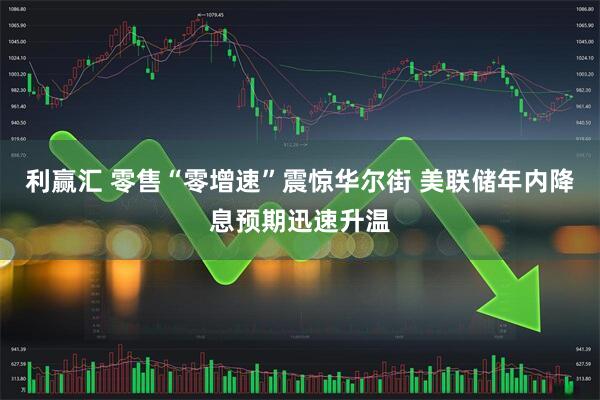 利赢汇 零售“零增速”震惊华尔街 美联储年内降息预期迅速升温