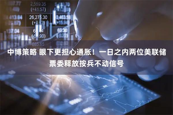 中博策略 眼下更担心通胀!一日之内两位美联储票委释放按兵不动信号